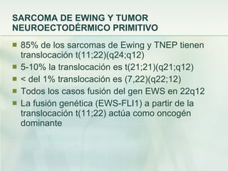 SARCOMA DE EWING Y TUMOR NEUROECTODÉRMICO PRIMITIVO 85% de los sarcomas de Ewing y TNEP tienen translocación t(11;22)(q24;q12)  5-10% la translocación es t(21;21)(q21;q12) < del 1% translocación es (7,22)(q22;12) Todos los casos fusión del gen EWS en 22q12 La fusión genética (EWS-FLI1) a partir de la translocación t(11;22) actúa como oncogén dominante  