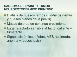 SARCOMA DE EWING Y TUMOR NEUROECTODÉRMICO PRIMITIVO Diáfisis de huesos largos cilíndricos (fémur y huesos planos de la pelvis) Masas doloras en continuo crecimiento Lugar afectado sensible al tacto, caliente y tumefacto Signos sistémicos (fiebre, VES acelerada, anemia y leucocitosis) 