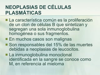 NEOPLASIAS DE CÉLULAS PLASMÁTICAS La característica común es la proliferación de un clon de células B que sintetizan y segregan una sola inmunoglobulina homogénea o sus fragmentos. En muchos casos son malignas Son responsables del 15% de las muertes debidas a neoplasias de leucocitos. La inmunoglobulina monoclonal identificada en la sangre se conoce como M, en referencia al mieloma 