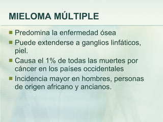 MIELOMA MÚLTIPLE Predomina la enfermedad ósea Puede extenderse a ganglios linfáticos, piel. Causa el 1% de todas las muertes por cáncer en los países occidentales Incidencia mayor en hombres, personas de origen africano y ancianos. 