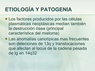 ETIOLOGÍA Y PATOGENIA Los factores producidos por las células plasmáticas neoplásicas median también la destrucción ósea (principal característica del mieloma) Las anomalías cariotípicas mas frecuentes son deleciones de 13q y translocaciones que afectan al locus de la cadena pesada de Ig en 14q32 