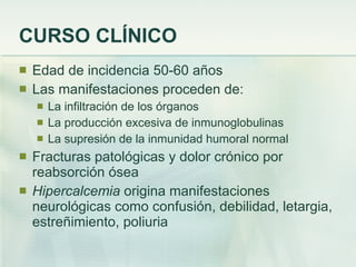 CURSO CLÍNICO Edad de incidencia 50-60 años Las manifestaciones proceden de: La infiltración de los órganos La producción excesiva de inmunoglobulinas La supresión de la inmunidad humoral normal Fracturas patológicas y dolor crónico por reabsorción ósea Hipercalcemia  origina manifestaciones neurológicas como confusión, debilidad, letargia, estreñimiento, poliuria 