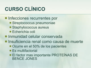 CURSO CLÍNICO Infecciones recurrentes por  Streptococcus pneumoniae Staphylococcus aureus Echerichia coli Inmunidad celular conservada Insuficiencia renal como causa de muerte Ocurre en el 50% de los pacientes Es multifactorial El factor mas importante PROTEÍNAS DE BENCE JONES 