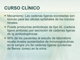 CURSO CLÍNICO Mecanismo: Las cadenas ligeras excretadas son tóxicas para las células epiteliales de los túbulos renales Puede producirse amiloidosis de tipo AL (cadena ligera amiloide) por secreción de cadenas ligeras de Ig amiloidogénicas 99% de los pacientes el estudio de laboratorio revela niveles aumentados de inmunoglobulinas en la sangre y/o de cadenas ligeras (proteínas de Bence Jones) en la orina. 