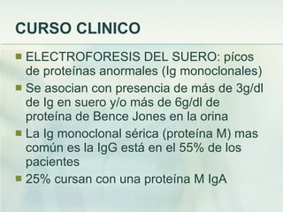 CURSO CLINICO ELECTROFORESIS DEL SUERO: pícos de proteínas anormales (Ig monoclonales) Se asocian con presencia de más de 3g/dl de Ig en suero y/o más de 6g/dl de proteína de Bence Jones en la orina La Ig monoclonal sérica (proteína M) mas común es la IgG está en el 55% de los pacientes 25% cursan con una proteína M IgA 