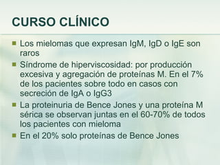 CURSO CLÍNICO Los mielomas que expresan IgM, IgD o IgE son raros Síndrome de hiperviscosidad: por producción excesiva y agregación de proteínas M. En el 7% de los pacientes sobre todo en casos con secreción de IgA o IgG3 La proteinuria de Bence Jones y una proteína M sérica se observan juntas en el 60-70% de todos los pacientes con mieloma En el 20% solo proteínas de Bence Jones 