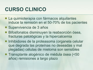 CURSO CLINICO La quimioterapia con fármacos alquilantes induce la remisión en el 50-70% de los pacientes Supervivencia de 3 años Bifosfonatos disminuyen la reabsorción ósea, fracturas patológicas y la hipercalcemia Inhibidores de la proteasoma (organela celular que degrada las proteínas no deseadas y mal plegadas) células de mieloma son sensibles Transplante alogénico de médula ósea (<50 años) remisiones a largo plazo 