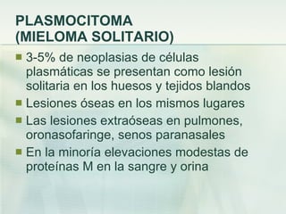 PLASMOCITOMA  (MIELOMA SOLITARIO) 3-5% de neoplasias de células plasmáticas se presentan como lesión solitaria en los huesos y tejidos blandos Lesiones óseas en los mismos lugares Las lesiones extraóseas en pulmones, oronasofaringe, senos paranasales En la minoría elevaciones modestas de proteínas M en la sangre y orina 
