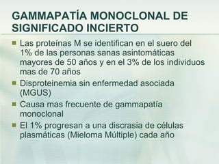 GAMMAPATÍA MONOCLONAL DE SIGNIFICADO INCIERTO Las proteínas M se identifican en el suero del 1% de las personas sanas asintomáticas mayores de 50 años y en el 3% de los individuos mas de 70 años Disproteinemia sin enfermedad asociada (MGUS) Causa mas frecuente de gammapatía monoclonal El 1% progresan a una discrasia de células plasmáticas (Mieloma Múltiple) cada año 