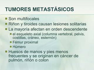 TUMORES METASTÁSICOS Son multifocales Riñon y tiroides causan lesiones solitarias La mayoría afectan en orden descendente  el esqueleto axial (columna vertebral, pelvis, costillas, cráneo, esternón) Fémur proximal Húmero  Huesos de manos y pies menos frecuentes y se originan en cáncer de pulmón, riñón o colon 