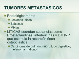 TUMORES METASTÁSICOS Radiológicamente  Lesiones líticas Blásticas  Mixtas LÍTICAS secretan sustancias como Prostaglandinas, interleucinas y PTHRP que estimula la resorción ósea osteoclástica Carcinoma de pulmón, riñón, tubo digestivo, melanoma maligno 