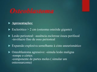 Osteoblastoma
 Apresentações:
 Esclerótico > 2 cm (osteoma osteóide gigante)
 Lesão periosteal: -ausência esclerose óssea perifocal
-invólucro fino de osso periosteal
 Expansão explosiva semelhante à cisto aneurismático
 Osteoblastoma agressivo: -simula lesão maligna
-rompe o córtex
-componente de partes moles ( simular um
osteossarcoma)
 