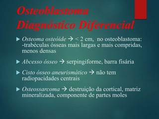 Osteoblastoma
Diagnóstico Diferencial
 Osteoma osteóide  < 2 cm, no osteoblastoma:
-trabéculas ósseas mais largas e mais compridas,
menos densas
 Abcesso ósseo  serpingiforme, barra fisária
 Cisto ósseo aneurismático  não tem
radiopacidades centrais
 Osteossarcoma  destruição da cortical, matriz
mineralizada, componente de partes moles
 