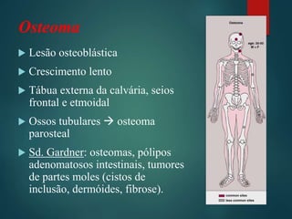 Osteoma
 Lesão osteoblástica
 Crescimento lento
 Tábua externa da calvária, seios
frontal e etmoidal
 Ossos tubulares  osteoma
parosteal
 Sd. Gardner: osteomas, pólipos
adenomatosos intestinais, tumores
de partes moles (cistos de
inclusão, dermóides, fibrose).
 