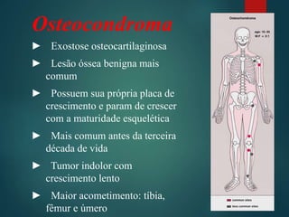 Osteocondroma
► Exostose osteocartilaginosa
► Lesão óssea benigna mais
comum
► Possuem sua própria placa de
crescimento e param de crescer
com a maturidade esquelética
► Mais comum antes da terceira
década de vida
► Tumor indolor com
crescimento lento
► Maior acometimento: tíbia,
fêmur e úmero
 