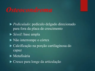 Osteocondroma
 Pediculado: pedículo delgado direcionado
para fora da placa de crescimento
 Séssil: base ampla
 Não interrompe o córtex
 Calcificação na porção cartilaginosa do
capuz
 Metafisária
 Cresce para longe da articulação
 