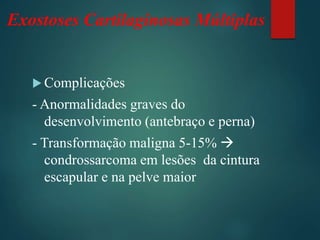 Exostoses Cartilaginosas Múltiplas
 Complicações
- Anormalidades graves do
desenvolvimento (antebraço e perna)
- Transformação maligna 5-15% 
condrossarcoma em lesões da cintura
escapular e na pelve maior
 