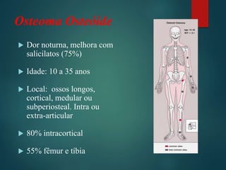 Osteoma Osteóide
 Dor noturna, melhora com
salicilatos (75%)
 Idade: 10 a 35 anos
 Local: ossos longos,
cortical, medular ou
subperiosteal. Intra ou
extra-articular
 80% intracortical
 55% fêmur e tíbia
 