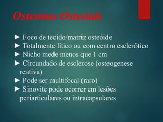 Osteoma Osteóide
► Foco de tecido/matriz osteóide
► Totalmente litico ou com centro esclerótico
► Nicho mede menos que 1 cm
► Circundado de esclerose (osteogenese
reativa)
► Pode ser multifocal (raro)
► Sinovite pode ocorrer em lesões
periarticulares ou intracapsulares
 