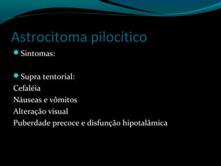 Astrocitoma pilocítico
Sintomas:
Supra tentorial:
Cefaléia
Náuseas e vômitos
Alteração visual
Puberdade precoce e disfunção hipotalâmica
 