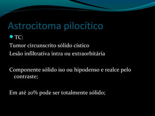 Astrocitoma pilocítico
TC:
Tumor circunscrito sólido cístico
Lesão infiltrativa intra ou extraorbitária
Componente sólido iso ou hipodenso e realce pelo
contraste;
Em até 20% pode ser totalmente sólido;
 