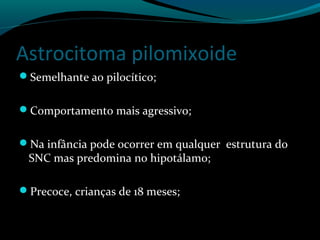 Astrocitoma pilomixoide
Semelhante ao pilocítico;
Comportamento mais agressivo;
Na infância pode ocorrer em qualquer estrutura do
SNC mas predomina no hipotálamo;
Precoce, crianças de 18 meses;
 