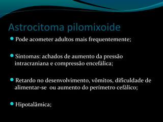 Astrocitoma pilomixoide
Pode acometer adultos mais frequentemente;
Sintomas: achados de aumento da pressão
intracraniana e compressão encefálica;
Retardo no desenvolvimento, vômitos, dificuldade de
alimentar-se ou aumento do perímetro cefálico;
Hipotalâmica;
 