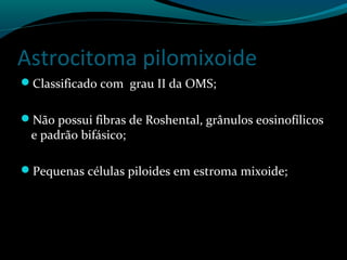 Astrocitoma pilomixoide
Classificado com grau II da OMS;
Não possui fibras de Roshental, grânulos eosinofílicos
e padrão bifásico;
Pequenas células piloides em estroma mixoide;
 