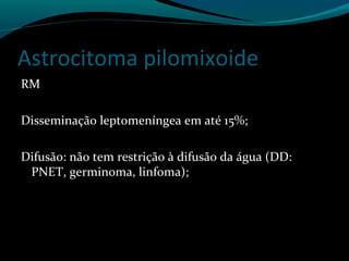 Astrocitoma pilomixoide
RM
Disseminação leptomeníngea em até 15%;
Difusão: não tem restrição à difusão da água (DD:
PNET, germinoma, linfoma);
 