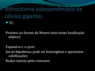 Astrocitoma subependimário de
células gigantes
TC:
Próximo ao forame de Monro (mas existe localização
atípica);
Expansiva e >1,5cm;
Iso ou hipodensa; pode ser heterogênea e apresentar
calcificações;
Realce intenso pelo contraste;
 