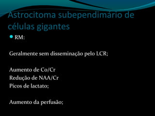 Astrocitoma subependimário de
células gigantes
RM:
Geralmente sem disseminação pelo LCR;
Aumento de Co/Cr
Redução de NAA/Cr
Picos de lactato;
Aumento da perfusão;
 