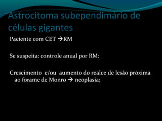 Astrocitoma subependimário de
células gigantes
Paciente com CET RM
Se suspeita: controle anual por RM:
Crescimento e/ou aumento do realce de lesão próxima
ao forame de Monro  neoplasia;
 