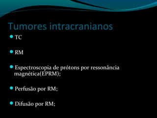Tumores intracranianos
TC
RM
Espectroscopia de prótons por ressonância
magnética(EPRM);
Perfusão por RM;
Difusão por RM;
 