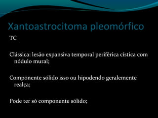 Xantoastrocitoma pleomórfico
TC
Clássica: lesão expansiva temporal periférica cística com
nódulo mural;
Componente sólido isso ou hipodendo geralemente
realça;
Pode ter só componente sólido;
 