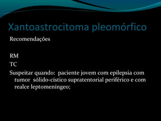 Xantoastrocitoma pleomórfico
Recomendações
RM
TC
Suspeitar quando: paciente jovem com epilepsia com
tumor sólido-cístico supratentorial periférico e com
realce leptomeníngeo;
 