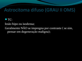 Astrocitoma difuso (GRAU II OMS)
TC:
lesão hipo ou isodensa;
Geralmente NÃO se impregna por contraste ( se sim,
pensar em degeneração maligna);
 