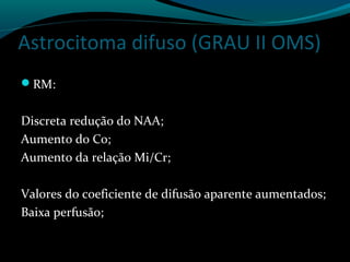 Astrocitoma difuso (GRAU II OMS)
RM:
Discreta redução do NAA;
Aumento do Co;
Aumento da relação Mi/Cr;
Valores do coeficiente de difusão aparente aumentados;
Baixa perfusão;
 