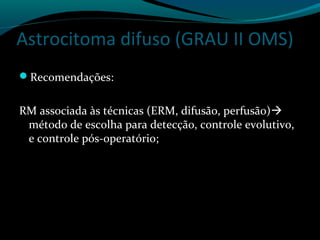 Astrocitoma difuso (GRAU II OMS)
Recomendações:
RM associada às técnicas (ERM, difusão, perfusão)
método de escolha para detecção, controle evolutivo,
e controle pós-operatório;
 
