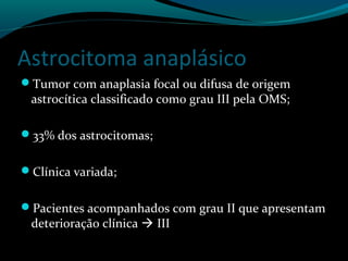 Astrocitoma anaplásico
Tumor com anaplasia focal ou difusa de origem
astrocítica classificado como grau III pela OMS;
33% dos astrocitomas;
Clínica variada;
Pacientes acompanhados com grau II que apresentam
deterioração clínica  III
 
