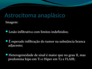 Astrocitoma anaplásico
Imagem:
Lesão infiltrativa com limites indefinidos;
É esperado infiltração do tumor na substância branca
adjacente;
Heterogeneidade de sinal é maior que no grau II, mas
predomina hipo em T1 e Hiper em T2 e FLAIR;
 