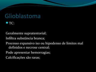 Glioblastoma
TC:
Geralmente supratentorial;
Infiltra substância branca;
Processo expansivo iso ou hipodenso de limites mal
definidos e necrose central;
Pode apresentar hemorragias;
Calcificações são raras;
 