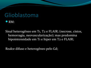 Glioblastoma
RM:
Sinal heterogêneo em T1, T2 e FLAIR; (necrose, cistos,
hemorragia, neovascularização); mas predomina
hipointensidade em T1 e hiper em T2 e FLAIR;
Realce difuso e heterogêneo pelo Gd;
 