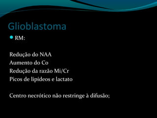 Glioblastoma
RM:
Redução do NAA
Aumento do Co
Redução da razão Mi/Cr
Picos de lipídeos e lactato
Centro necrótico não restringe à difusão;
 