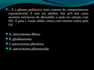1. É o glioma pediátrico mais comum do compartimento
supratentorial. É raro em adultos. Em 30% dos casos
acomete estruturas do diencéfalo e pode ter relação com
NF1. É grau I. Lesão sólido cística com intenso realce pelo
Gd.
A: astrocitoma difuso
B. glioblastoma
C.astrocitoma pilocítico
D. astrocitoma pilomixoide
 