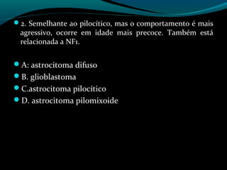 2. Semelhante ao pilocítico, mas o comportamento é mais
agressivo, ocorre em idade mais precoce. Também está
relacionada a NF1.
A: astrocitoma difuso
B. glioblastoma
C.astrocitoma pilocítico
D. astrocitoma pilomixoide
 