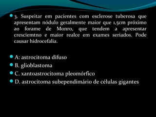 3. Suspeitar em pacientes com esclerose tuberosa que
apresentam nódulo geralmente maior que 1,5cm próximo
ao forame de Monro, que tendem a apresentar
cresciemtno e maior realce em exames seriados. Pode
causar hidrocefalia.
A: astrocitoma difuso
B. glioblastoma
C. xantoastrocitoma pleomórfico
D. astrocitoma subependimário de células gigantes
 