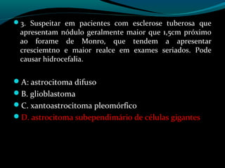 3. Suspeitar em pacientes com esclerose tuberosa que
apresentam nódulo geralmente maior que 1,5cm próximo
ao forame de Monro, que tendem a apresentar
cresciemtno e maior realce em exames seriados. Pode
causar hidrocefalia.
A: astrocitoma difuso
B. glioblastoma
C. xantoastrocitoma pleomórfico
D. astrocitoma subependimário de células gigantes
 