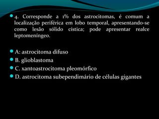 4. Corresponde a 1% dos astrocitomas, é comum a
localização periférica em lobo temporal, apresentando-se
como lesão sólido cística; pode apresentar realce
leptomeníngeo.
A: astrocitoma difuso
B. glioblastoma
C. xantoastrocitoma pleomórfico
D. astrocitoma subependimário de células gigantes
 