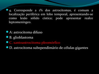 4. Corresponde a 1% dos astrocitomas, é comum a
localização periférica em lobo temporal, apresentando-se
como lesão sólido cística; pode apresentar realce
leptomeníngeo.
A: astrocitoma difuso
B. glioblastoma
C. xantoastrocitoma pleomórfico
D. astrocitoma subependimário de células gigantes
 