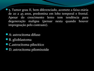 5. Tumor grau II, bem diferenciado, acomete a faixa etária
de 20 a 45 anos, predomina em lobo temporal e frontal.
Apesar do crescimento lento tem tendência para
degeneração maligna (pensar nesta quando houver
impregnação pelo contraste).
A: astrocitoma difuso
B. glioblastoma
C.astrocitoma pilocítico
D. astrocitoma pilomixoide
 